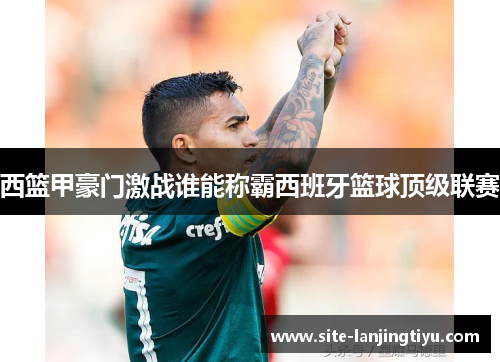 西篮甲豪门激战谁能称霸西班牙篮球顶级联赛